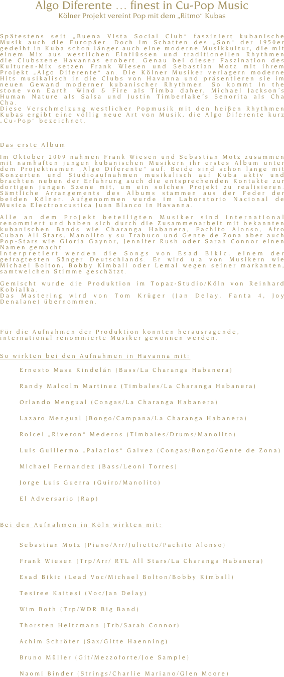 Algo Diferente &hellip; finest in Cu-Pop Music
K&ouml;lner Projekt vereint Pop mit dem &bdquo;Ritmo&ldquo; Kubas 


Sp&auml;testens seit &bdquo;Buena Vista Social Club&ldquo; fasziniert kubanische Musik auch die Europ&auml;er. Doch im Schatten des &bdquo;Son&ldquo; der 1950er gedeiht in Kuba schon l&auml;nger auch eine moderne Musikkultur, die mit einem Mix aus westlichen Einfl&uuml;ssen und traditionellen Rhythmen die Clubszene Havannas erobert. Genau bei dieser Faszination des Kulturen-Mix setzen Frank Wiesen und Sebastian Motz mit ihrem Projekt &bdquo;Algo Diferente&ldquo; an. Die K&ouml;lner Musiker verlagern moderne Hits musikalisch in die Clubs von Havanna und pr&auml;sentieren sie im neuen Gewand moderner kubanischer Rhythmen. So kommt In the stone von Earth, Wind &amp; Fire als Timba daher, Michael Jackson&acute;s Human Nature als Salsa und Justin Timberlake&acute;s Senorita als Cha Cha. 
Diese Verschmelzung westlicher Popmusik mit den hei&szlig;en Rhythmen Kubas ergibt eine v&ouml;llig neue Art von Musik, die Algo Diferente kurz &bdquo;Cu-Pop&ldquo; bezeichnet.



Das erste Album

Im Oktober 2009 nahmen Frank Wiesen und Sebastian Motz zusammen mit namhaften jungen kubanischen Musikern ihr erstes Album unter dem Projektnamen &bdquo;Algo Diferente&ldquo; auf. Beide sind schon lange mit Konzerten und Studioaufnahmen musikalisch auf Kuba aktiv und brachten neben der Erfahrung auch die entsprechenden Kontakte zur dortigen jungen Szene mit, um ein solches Projekt zu realisieren. S&auml;mtliche Arrangements des Albums stammen aus der Feder der beiden K&ouml;lner. Aufgenommen wurde im Laboratorio Nacional de Musica Electroacustica Juan Blanco in Havanna. 

Alle an dem Projekt beteiligten Musiker sind international renommiert und haben sich durch die Zusammenarbeit mit bekannten kubanischen Bands wie Charanga Habanera, Pachito Alonso, Afro Cuban All Stars, Manolito y su Trabuco und Gente de Zona aber auch Pop-Stars wie Gloria Gaynor, Jennifer Rush oder Sarah Connor einen Namen gemacht.
Interpretiert werden die Songs von Esad Bikic, einem der gefragtesten S&auml;nger Deutschlands. Er wird u.a von Musikern wie Michael Bolton, Bobby Kimball oder Lemal wegen seiner markanten, samtweichen Stimme gesch&auml;tzt. 

Gemischt wurde die Produktion im Topaz-Studio/K&ouml;ln von Reinhard Kobialka. 
Das Mastering wird von Tom Kr&uuml;ger (Jan Delay, Fanta 4, Joy Denalane) &uuml;bernommen.




F&uuml;r die Aufnahmen der Produktion konnten herausragende, international renommierte Musiker gewonnen werden. 


So wirkten bei den Aufnahmen in Havanna mit: 

	Ernesto Masa Kindel&aacute;n (Bass/La Charanga Habanera) 

	Randy Malcolm Martinez (Timbales/La Charanga Habanera) 

	Orlando Mengual (Congas/La Charanga Habanera) 

	Lazaro Mengual (Bongo/Campana/La Charanga Habanera) 

	Roicel &bdquo;Riveron&ldquo; Mederos (Timbales/Drums/Manolito)

	Luis Guillermo &bdquo;Palacios&ldquo; Galvez (Congas/Bongo/Gente de Zona) 

	Michael Fernandez (Bass/Leoni Torres) 

	Jorge Luis Guerra (Guiro/Manolito) 

	El Adversario (Rap) 



Bei den Aufnahmen in K&ouml;ln wirkten mit: 


	Sebastian Motz (Piano/Arr/Juliette/Pachito Alonso)

	Frank Wiesen (Trp/Arr/ RTL All Stars/La Charanga Habanera) 

	Esad Bikic (Lead Voc/Michael Bolton/Bobby Kimball) 

	Tesiree Kaitesi (Voc/Jan Delay) 

	Wim Both (Trp/WDR Big Band) 

	Thorsten Heitzmann (Trb/Sarah Connor) 

	Achim Schr&ouml;ter (Sax/Gitte Haenning) 

	Bruno M&uuml;ller (Git/Mezzoforte/Joe Sample) 

	Naomi Binder (Strings/Charlie Mariano/Glen Moore)

